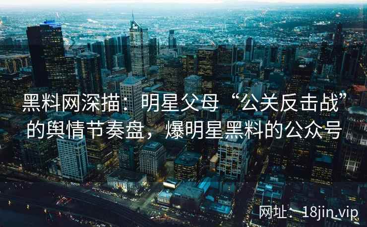 黑料网深描：明星父母“公关反击战”的舆情节奏盘，爆明星黑料的公众号
