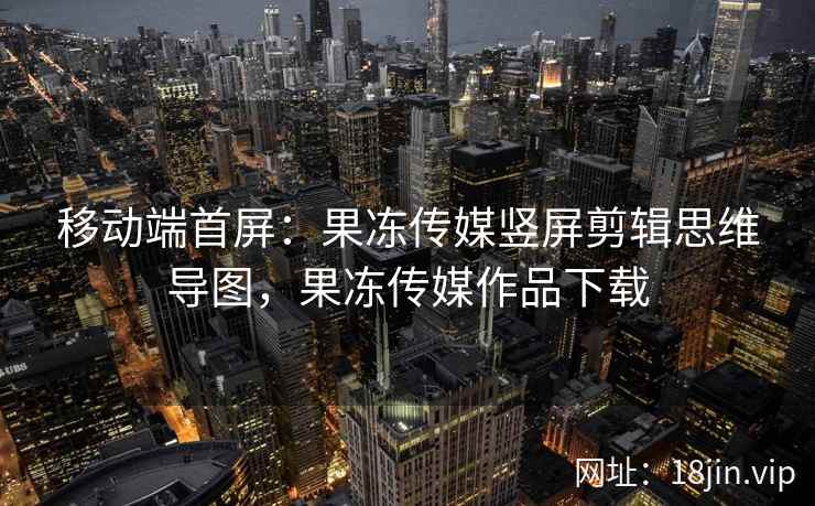 移动端首屏：果冻传媒竖屏剪辑思维导图，果冻传媒作品下载