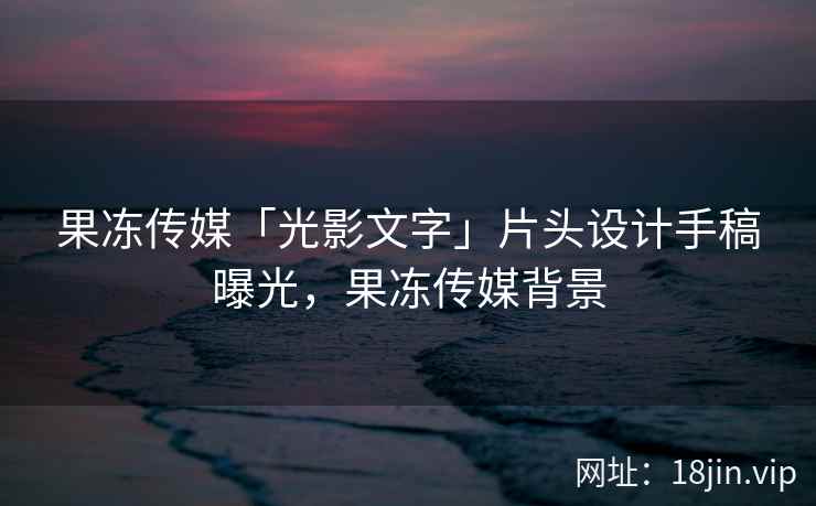 果冻传媒「光影文字」片头设计手稿曝光，果冻传媒背景