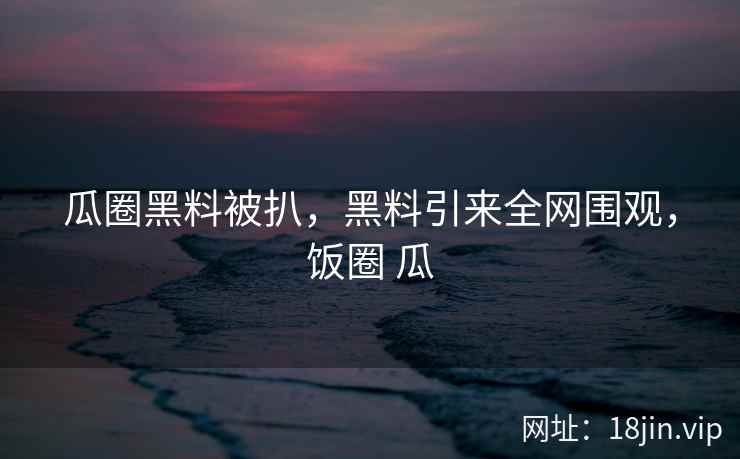 瓜圈黑料被扒，黑料引来全网围观，饭圈 瓜