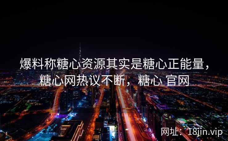 爆料称糖心资源其实是糖心正能量，糖心网热议不断，糖心 官网