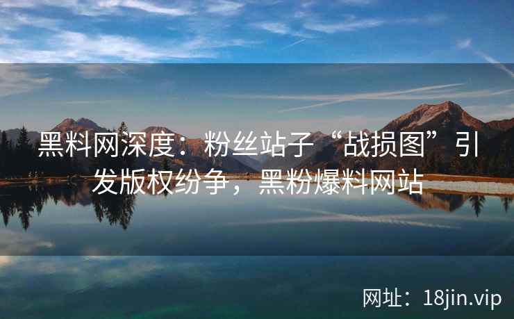 黑料网深度：粉丝站子“战损图”引发版权纷争，黑粉爆料网站