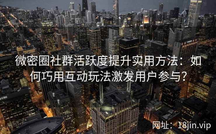 微密圈社群活跃度提升实用方法：如何巧用互动玩法激发用户参与？