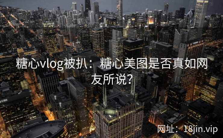 糖心vlog被扒：糖心美图是否真如网友所说？