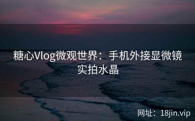 糖心Vlog微观世界：手机外接显微镜实拍水晶