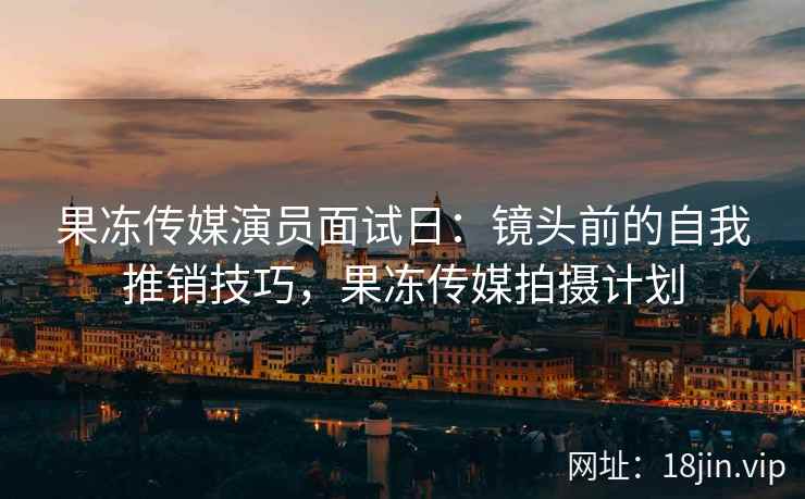 果冻传媒演员面试日：镜头前的自我推销技巧，果冻传媒拍摄计划