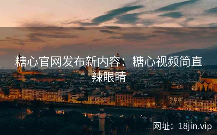 糖心官网发布新内容：糖心视频简直辣眼睛