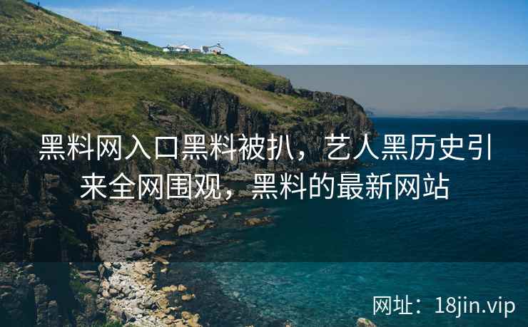 黑料网入口黑料被扒，艺人黑历史引来全网围观，黑料的最新网站