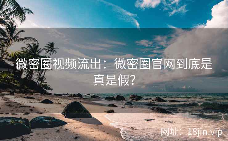 微密圈视频流出：微密圈官网到底是真是假？
