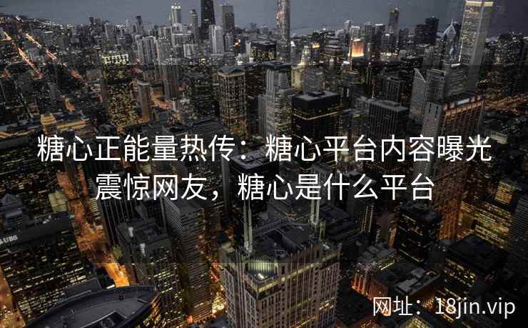 糖心正能量热传：糖心平台内容曝光震惊网友，糖心是什么平台